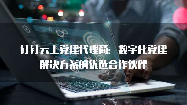 钉钉云上党建代理商：数字化党建解决方案的优选合作伙伴