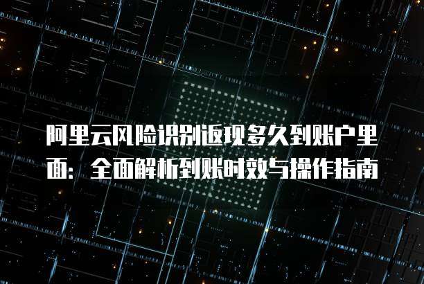 阿里云风险识别返现多久到账户里面:全面解析到账时效与操作指南