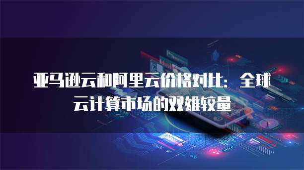 亚马逊云和阿里云价格对比：全球云计算市场的双雄较量