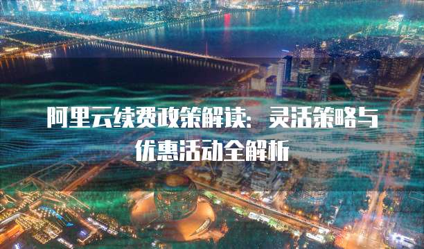 阿里云续费政策解读:灵活策略与优惠活动全解析