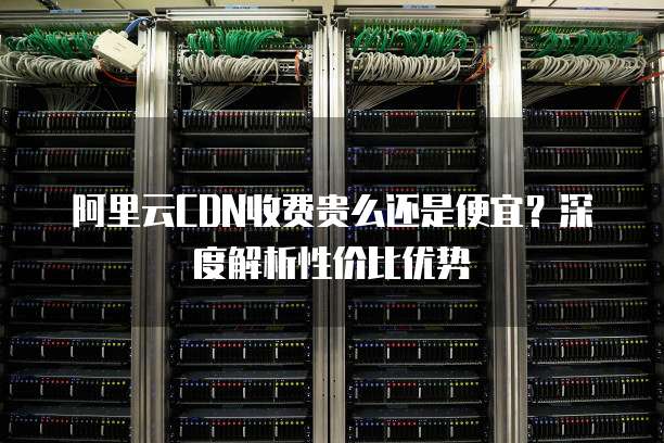 阿里云CDN收费贵么还是便宜?深度解析性价比优势