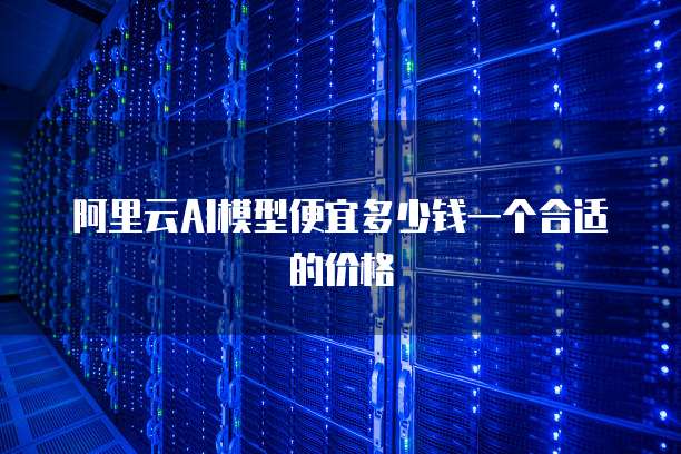 阿里云AI模型便宜多少钱一个合适的价格