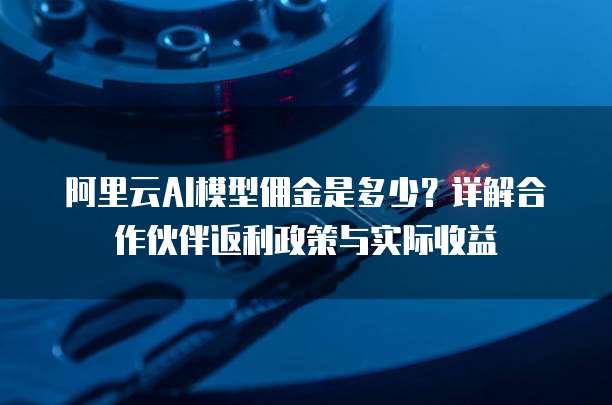 阿里云AI模型佣金是多少?详解合作伙伴返利政策与实际收益