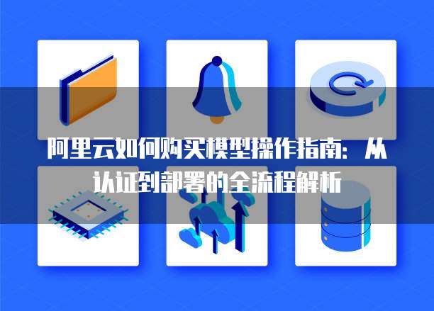 阿里云如何购买模型操作指南:从认证到部署的全流程解析