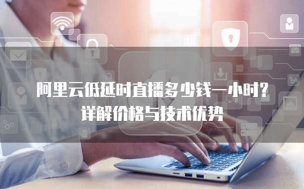 阿里云低延时直播多少钱一小时？详解价格与技术优势