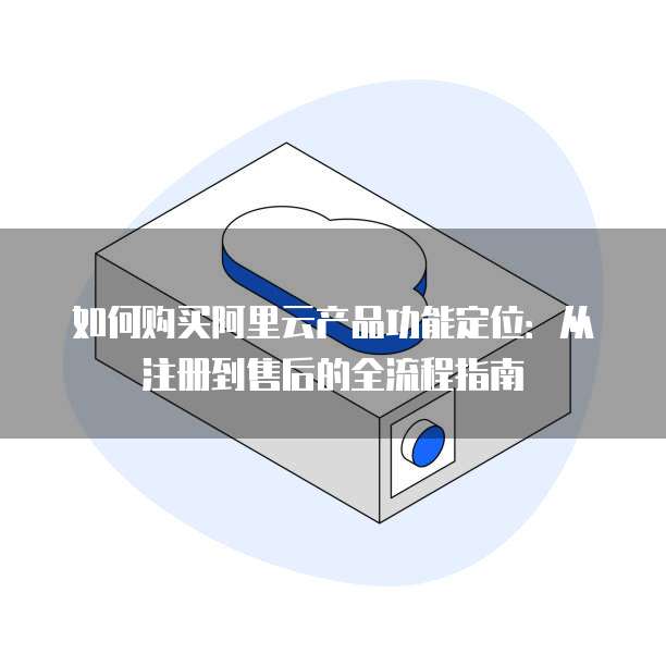 如何购买阿里云产品功能定位:从注册到售后的全流程指南