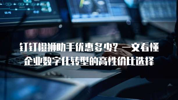 钉钉橙狮助手优惠多少?一文看懂企业数字化转型的高性价比选择