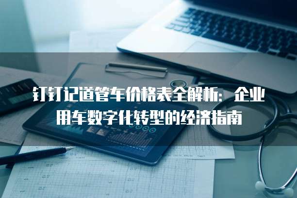 钉钉记道管车价格表全解析:企业用车数字化转型的经济指南