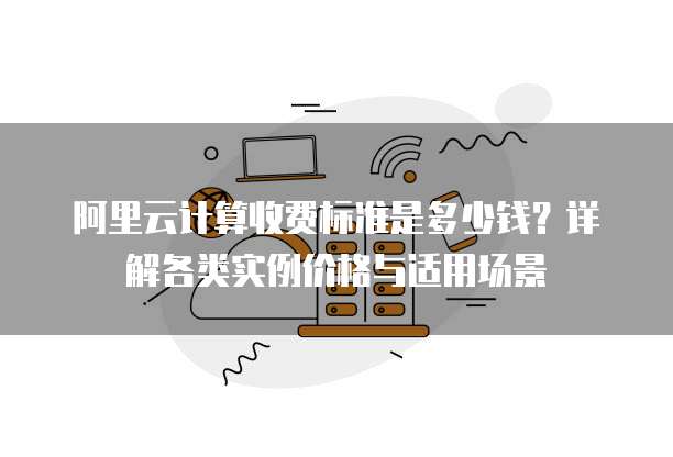 阿里云计算收费标准是多少钱?详解各类实例价格与适用场景