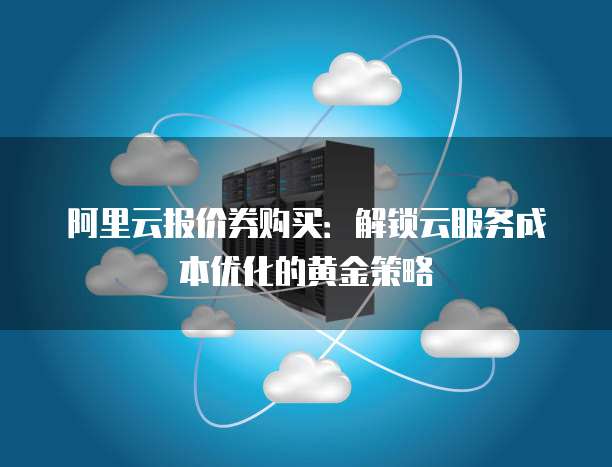 阿里云报价券购买:解锁云服务成本优化的黄金策略