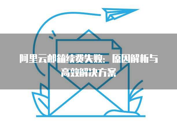 阿里云邮箱续费失败:原因解析与高效解决方案