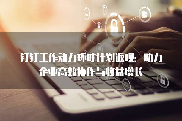 钉钉工作动力环球计划返现:助力企业高效协作与收益增长