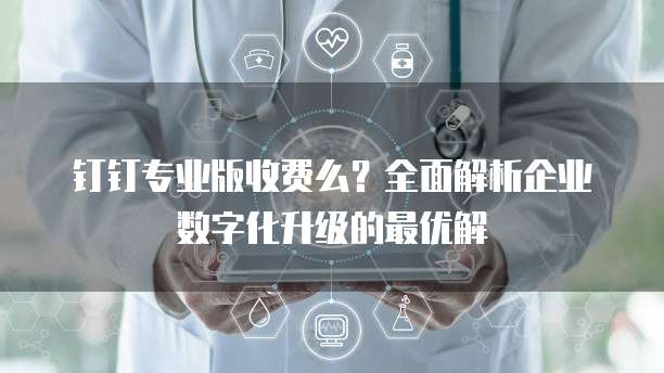 钉钉专业版收费么?全面解析企业数字化升级的最优解