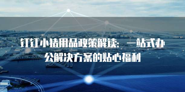 钉钉小猪用品政策解读:一站式办公解决方案的贴心福利