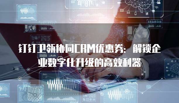 钉钉卫瓴协同CRM优惠券:解锁企业数字化升级的高效利器