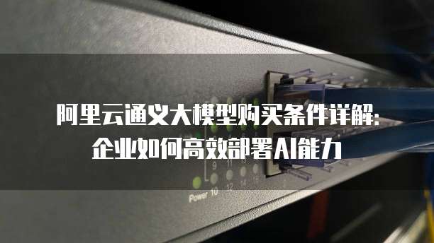 阿里云通义大模型购买条件详解:企业如何高效部署AI能力