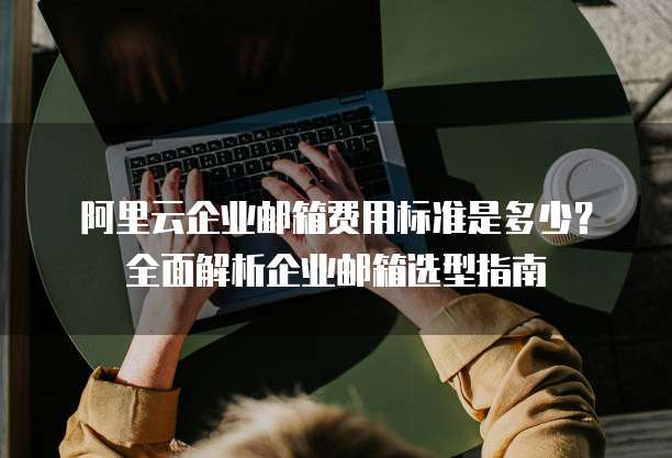 阿里云企业邮箱费用标准是多少?全面解析企业邮箱选型指南