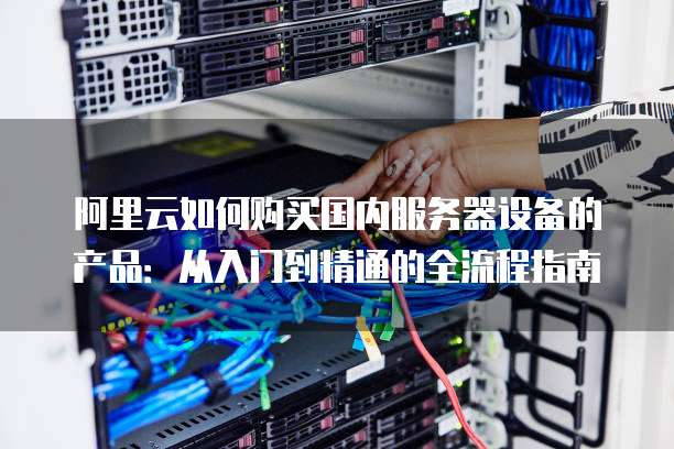 阿里云如何购买国内服务器设备的产品:从入门到精通的全流程指南