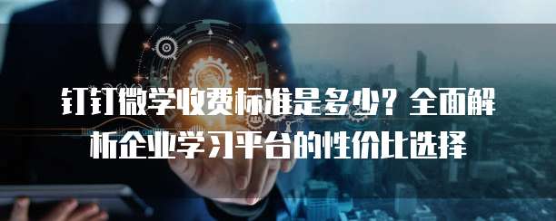 钉钉微学收费标准是多少？全面解析企业学习平台的性价比选择