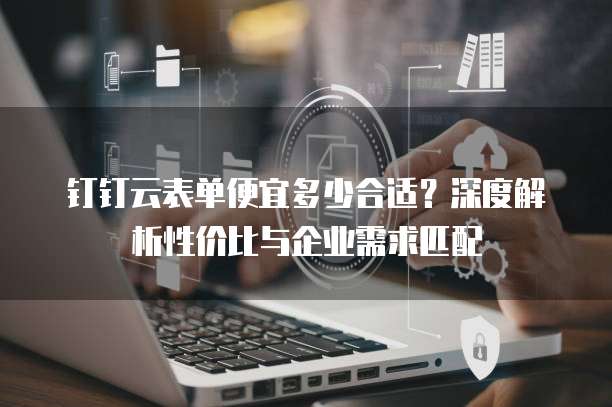 钉钉云表单便宜多少合适?深度解析性价比与企业需求匹配