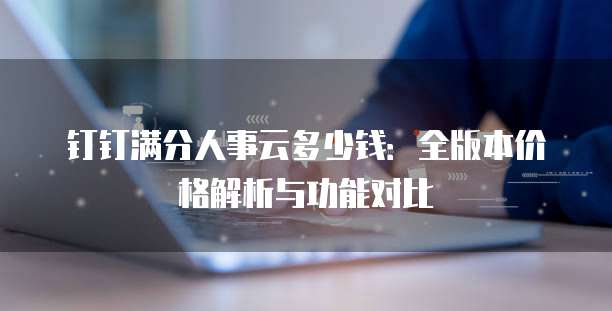 钉钉满分人事云多少钱：全版本价格解析与功能对比