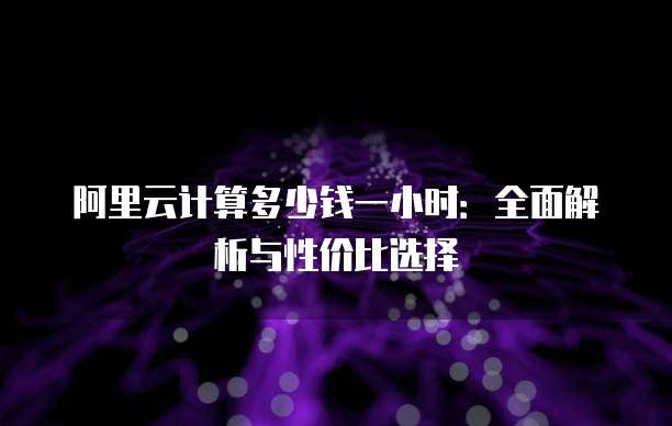 阿里云计算多少钱一小时:全面解析与性价比选择