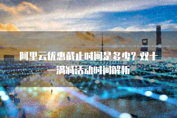 阿里云优惠截止时间是多少？双十一满减活动时间解析