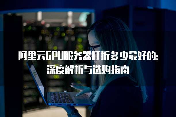阿里云GPU服务器打折多少最好的:深度解析与选购指南