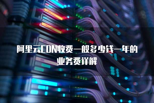 阿里云CDN收费一般多少钱一年的业务费详解