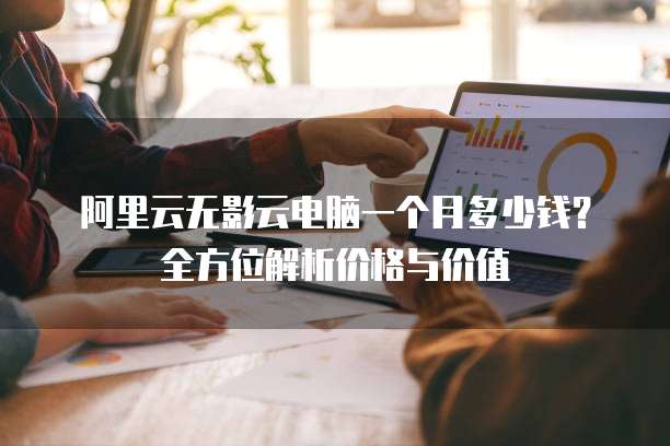 阿里云无影云电脑一个月多少钱?全方位解析价格与价值