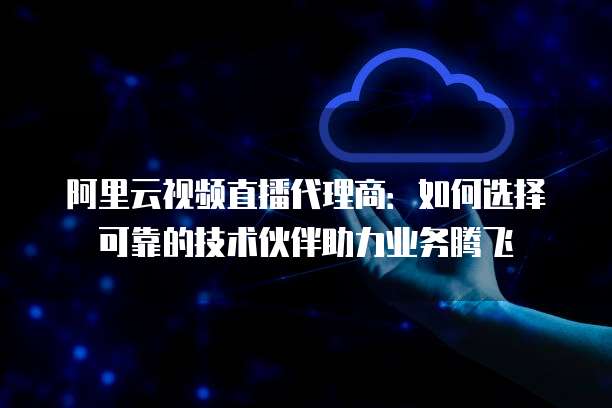 阿里云视频直播代理商：如何选择可靠的技术伙伴助力业务腾飞