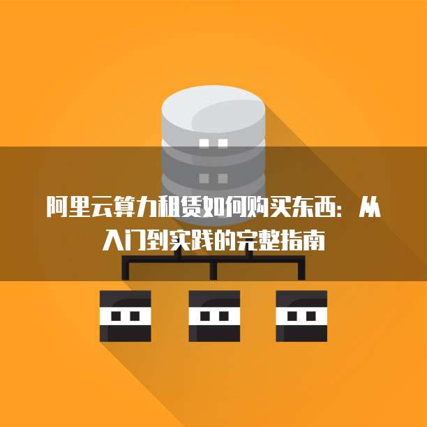 阿里云算力租赁如何购买东西：从入门到实践的完整指南