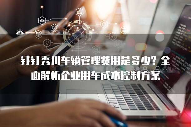 钉钉秀川车辆管理费用是多少?全面解析企业用车成本控制方案