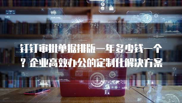 钉钉审批单据排版一年多少钱一个?企业高效办公的定制化解决方案