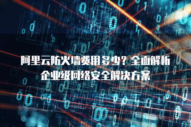 阿里云防火墙费用多少?全面解析企业级网络安全解决方案