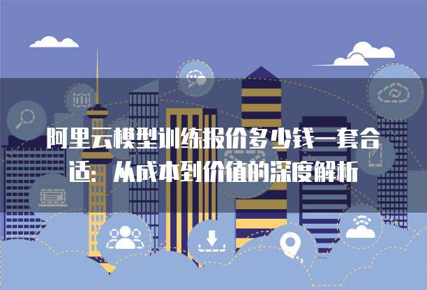 阿里云模型训练报价多少钱一套合适:从成本到价值的深度解析