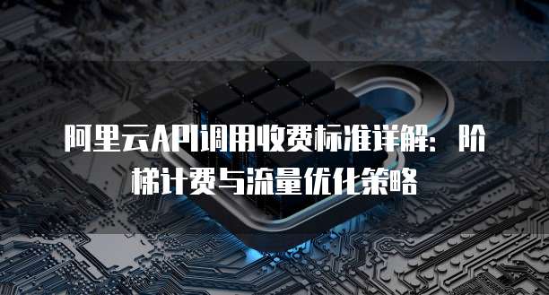 阿里云API调用收费标准详解：阶梯计费与流量优化策略