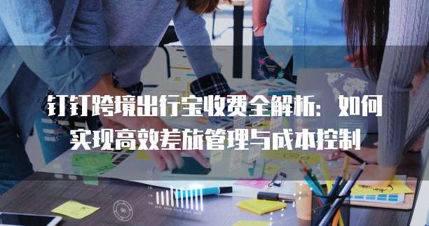 钉钉跨境出行宝收费全解析:如何实现高效差旅管理与成本控制