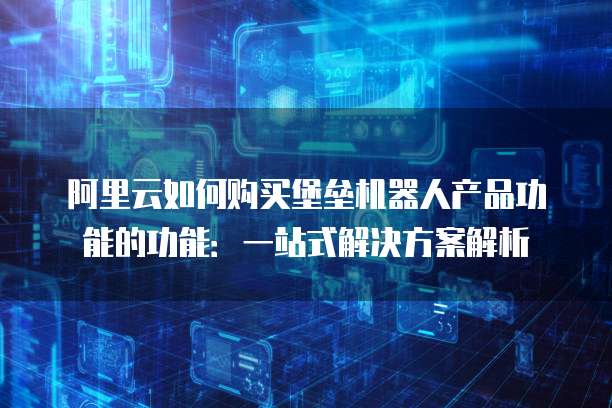 阿里云如何购买堡垒机器人产品功能的功能:一站式解决方案解析