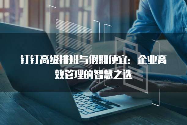 钉钉高级排班与假期便宜:企业高效管理的智慧之选