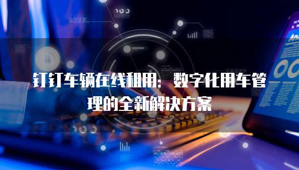 钉钉车辆在线租用:数字化用车管理的全新解决方案
