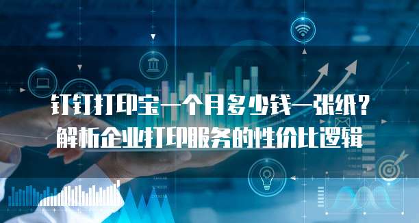 钉钉打印宝一个月多少钱一张纸?解析企业打印服务的性价比逻辑