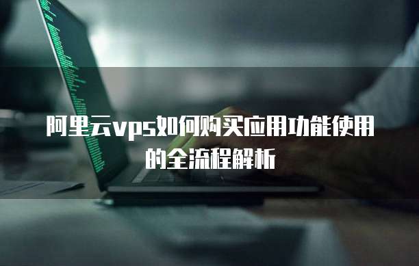 阿里云vps如何购买应用功能使用的全流程解析