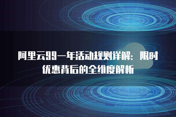 阿里云99一年活动规则详解:限时优惠背后的全维度解析