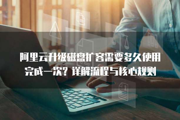 阿里云升级磁盘扩容需要多久使用完成一次?详解流程与核心规则