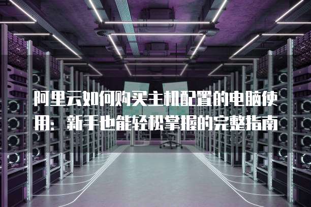 阿里云如何购买主机配置的电脑使用:新手也能轻松掌握的完整指南