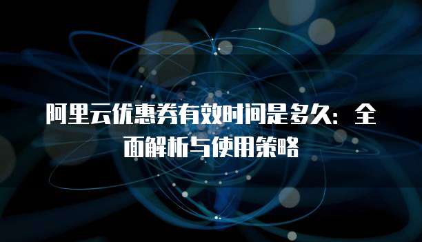 阿里云优惠券有效时间是多久:全面解析与使用策略