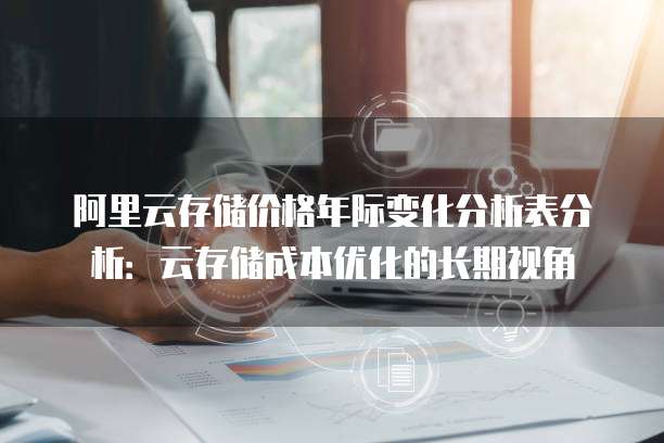 阿里云存储价格年际变化分析表分析:云存储成本优化的长期视角