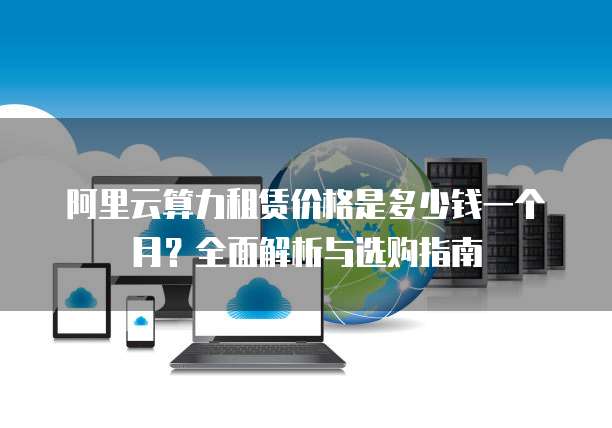 阿里云算力租赁价格是多少钱一个月?全面解析与选购指南