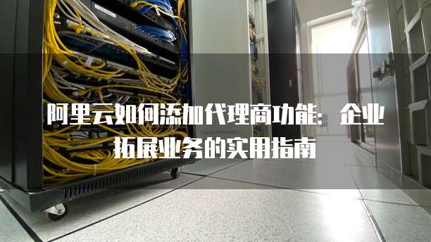 阿里云如何添加代理商功能:企业拓展业务的实用指南